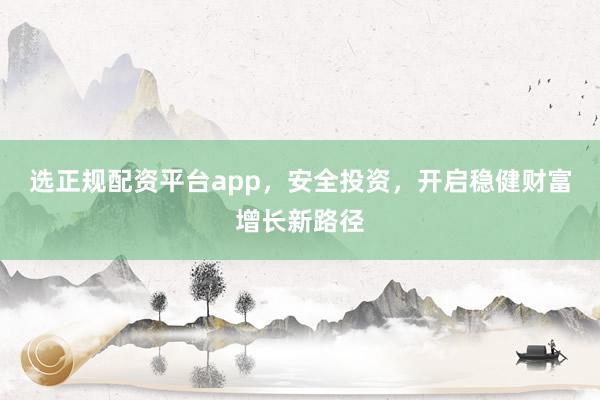 选正规配资平台app，安全投资，开启稳健财富增长新路径